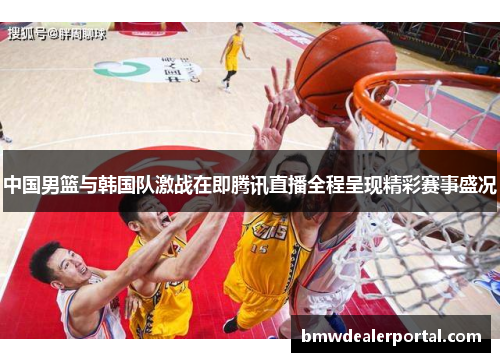 中国男篮与韩国队激战在即腾讯直播全程呈现精彩赛事盛况