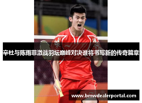 辛杜与陈雨菲激战羽坛巅峰对决谁将书写新的传奇篇章